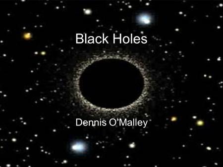 Black Holes Dennis O’Malley. How is a Black Hole Created? A giant star (more than 25x the size of the sun) runs out of fuel –The outward pressure of the.