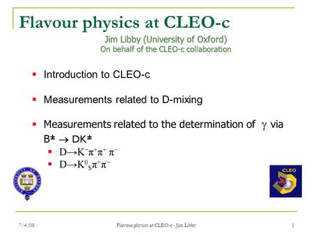 7/4/08 Flavour physics at CLEO-c - Jim Libby 1 Jim Libby (University of Oxford) On behalf of the CLEO-c collaboration  Introduction to CLEO-c  Measurements.