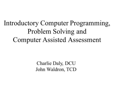 Introductory Computer Programming, Problem Solving and Computer Assisted Assessment Charlie Daly, DCU John Waldron, TCD.