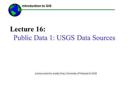 Introduction to GIS Lecture 16: Public Data 1: USGS Data Sources Lecture notes by Austin Troy, University of Vermont © 2008 ------Using GIS--