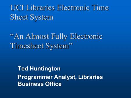 UCI Libraries Electronic Time Sheet System “An Almost Fully Electronic Timesheet System” Ted Huntington Programmer Analyst, Libraries Business Office.