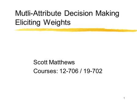 1 Mutli-Attribute Decision Making Eliciting Weights Scott Matthews Courses: 12-706 / 19-702.