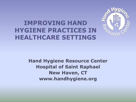 IMPROVING HAND HYGIENE PRACTICES IN HEALTHCARE SETTINGS Hand Hygiene Resource Center Hospital of Saint Raphael New Haven, CT www.handhygiene.org.