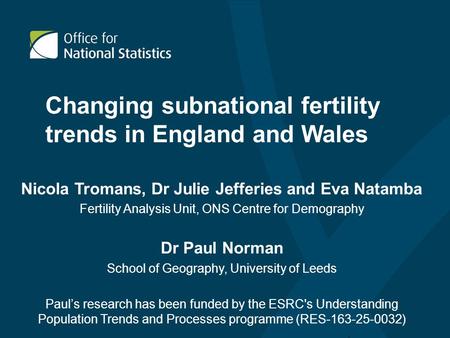 Changing subnational fertility trends in England and Wales Nicola Tromans, Dr Julie Jefferies and Eva Natamba Fertility Analysis Unit, ONS Centre for Demography.