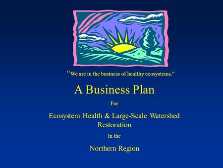 “ We are in the business of healthy ecosystems.” A Business Plan For Ecosystem Health & Large-Scale Watershed Restoration In the Northern Region.