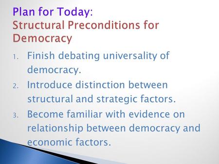 1. Finish debating universality of democracy. 2. Introduce distinction between structural and strategic factors. 3. Become familiar with evidence on relationship.