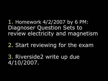 1. Homework 4/2/2007 by 6 PM: Diagnoser Question Sets to review electricity and magnetism 2. Start reviewing for the exam 3. Riverside2 write up due 4/10/2007.