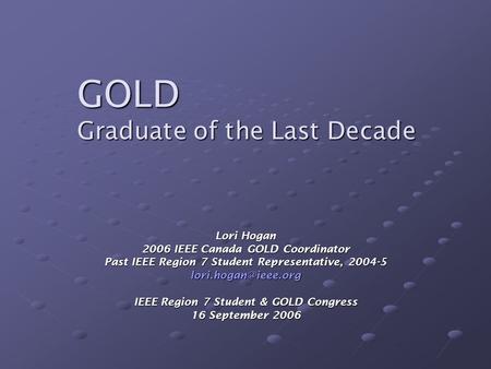GOLD Graduate of the Last Decade Lori Hogan 2006 IEEE Canada GOLD Coordinator Past IEEE Region 7 Student Representative, 2004-5 IEEE.
