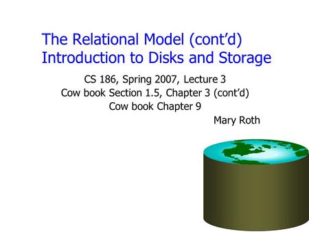 The Relational Model (cont’d) Introduction to Disks and Storage CS 186, Spring 2007, Lecture 3 Cow book Section 1.5, Chapter 3 (cont’d) Cow book Chapter.