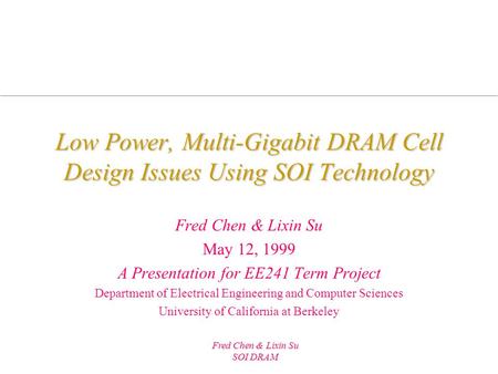 Fred Chen & Lixin Su SOI DRAM Low Power, Multi-Gigabit DRAM Cell Design Issues Using SOI Technology Fred Chen & Lixin Su May 12, 1999 A Presentation for.
