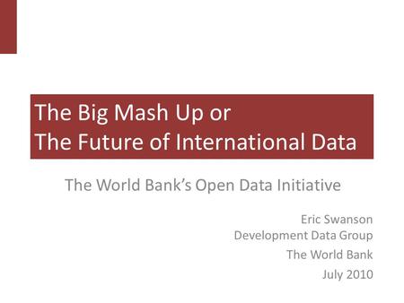 The Big Mash Up or The Future of International Data The World Bank’s Open Data Initiative Eric Swanson Development Data Group The World Bank July 2010.