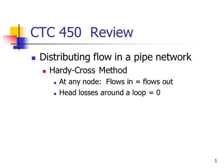 1 CTC 450 Review Distributing flow in a pipe network Hardy-Cross Method At any node: Flows in = flows out Head losses around a loop = 0.