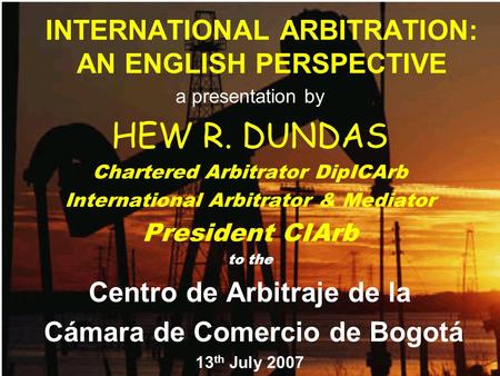 INTERNATIONAL ARBITRATION: AN ENGLISH PERSPECTIVE a presentation by HEW R. DUNDAS Chartered Arbitrator DipICArb International Arbitrator & Mediator President.