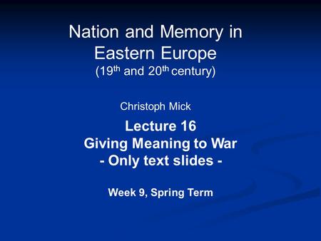 Nation and Memory in Eastern Europe (19 th and 20 th century) Christoph Mick Lecture 16 Giving Meaning to War - Only text slides - Week 9, Spring Term.