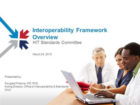 Interoperability Framework Overview March 24, 2010 Presented by: Douglas Fridsma, MD, PhD Acting Director, Office of Interoperability & Standards ONC HIT.