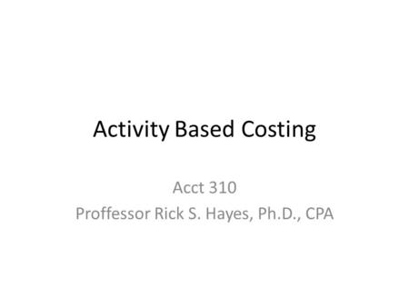 Activity Based Costing Acct 310 Proffessor Rick S. Hayes, Ph.D., CPA.