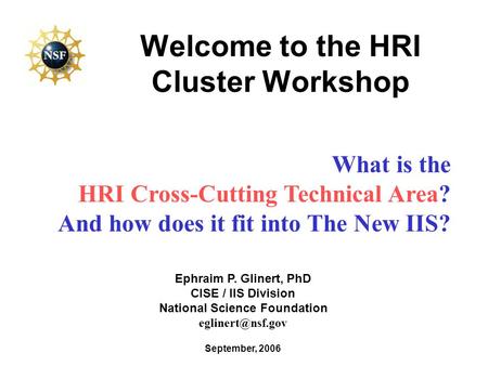 Welcome to the HRI Cluster Workshop September, 2006 Ephraim P. Glinert, PhD CISE / IIS Division National Science Foundation What is the.