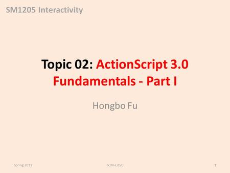 SM1205 Interactivity Topic 02: ActionScript 3.0 Fundamentals - Part I Hongbo Fu Spring 2011SCM-CityU1.