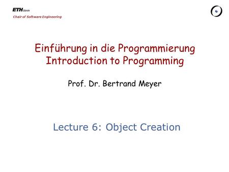 Chair of Software Engineering Einführung in die Programmierung Introduction to Programming Prof. Dr. Bertrand Meyer Lecture 6: Object Creation.