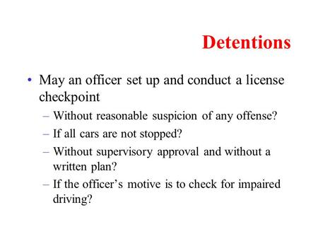 Detentions May an officer set up and conduct a license checkpoint –Without reasonable suspicion of any offense? –If all cars are not stopped? –Without.
