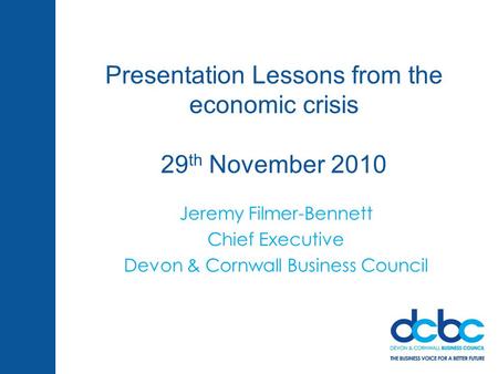Presentation Lessons from the economic crisis 29 th November 2010 Jeremy Filmer-Bennett Chief Executive Devon & Cornwall Business Council.