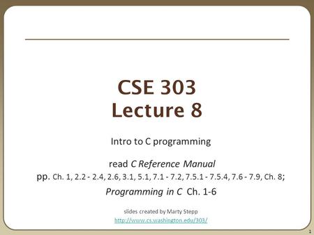 1 CSE 303 Lecture 8 Intro to C programming read C Reference Manual pp. Ch. 1, 2.2 - 2.4, 2.6, 3.1, 5.1, 7.1 - 7.2, 7.5.1 - 7.5.4, 7.6 - 7.9, Ch. 8 ; Programming.