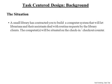 Saul Greenberg, James Tam Task Centered Design: Background The Situation A small library has contracted you to build a computer system that will let librarians.