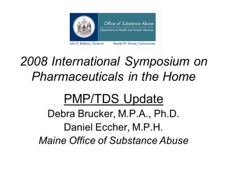 2008 International Symposium on Pharmaceuticals in the Home PMP/TDS Update Debra Brucker, M.P.A., Ph.D. Daniel Eccher, M.P.H. Maine Office of Substance.