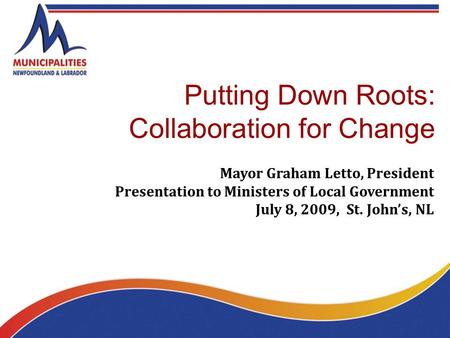 Putting Down Roots: Collaboration for Change Mayor Graham Letto, President Presentation to Ministers of Local Government July 8, 2009, St. John’s, NL.