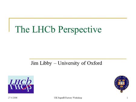27/4/2006UK SuperB Factory Workshop1 The LHCb Perspective Jim Libby – University of Oxford.