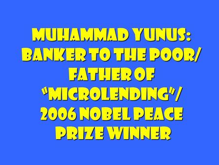 Muhammad Yunus: Banker to the Poor/ Father of “microlending”/ 2006 nobel peace prize winner.