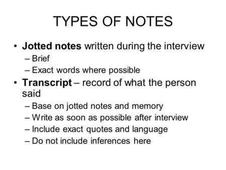 TYPES OF NOTES Jotted notes written during the interview –Brief –Exact words where possible Transcript – record of what the person said –Base on jotted.