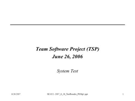 6/26/2007SE 652- 2007_6_26_TestResults_PSMp1.ppt1 Team Software Project (TSP) June 26, 2006 System Test.