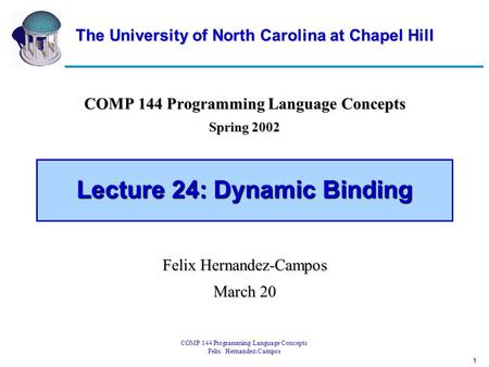 1 COMP 144 Programming Language Concepts Felix Hernandez-Campos Lecture 24: Dynamic Binding COMP 144 Programming Language Concepts Spring 2002 Felix Hernandez-Campos.