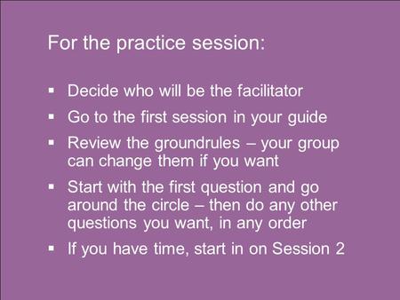 For the practice session:  Decide who will be the facilitator  Go to the first session in your guide  Review the groundrules – your group can change.