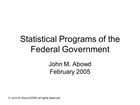 © John M. Abowd 2005, all rights reserved Statistical Programs of the Federal Government John M. Abowd February 2005.