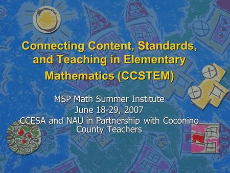 Connecting Content, Standards, and Teaching in Elementary Mathematics (CCSTEM) MSP Math Summer Institute June 18-29, 2007 CCESA and NAU in Partnership.