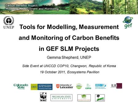 Tools for Modelling, Measurement and Monitoring of Carbon Benefits in GEF SLM Projects Gemma Shepherd, UNEP Side Event at UNCCD COP10, Changwon, Republic.