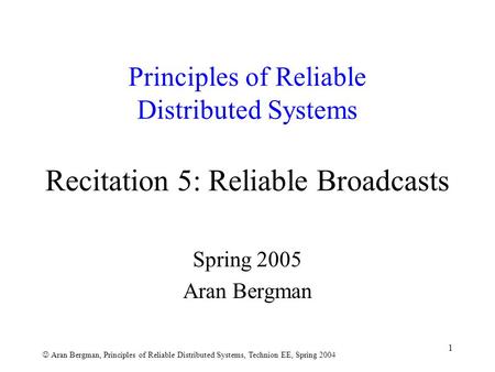 Aran Bergman, Principles of Reliable Distributed Systems, Technion EE, Spring 2004 1 Principles of Reliable Distributed Systems Recitation 5: Reliable.