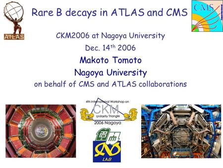 CKM2006 at Nagoya University Dec. 14 th 2006 Makoto Tomoto Nagoya University on behalf of CMS and ATLAS collaborations Rare B decays in ATLAS and CMS.