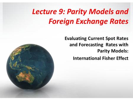 Lecture 9: Parity Models and Foreign Exchange Rates Evaluating Current Spot Rates and Forecasting Rates with Parity Models: International Fisher Effect.