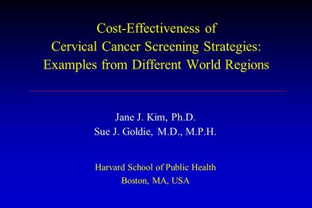 Cost-Effectiveness of Cervical Cancer Screening Strategies: Examples from Different World Regions Jane J. Kim, Ph.D. Sue J. Goldie, M.D., M.P.H. Harvard.