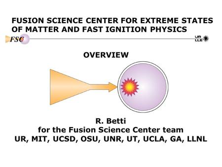 FUSION SCIENCE CENTER FOR EXTREME STATES OF MATTER AND FAST IGNITION PHYSICS OVERVIEW R. Betti for the Fusion Science Center team UR, MIT, UCSD, OSU, UNR,