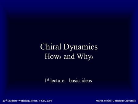 Chiral Dynamics How s and Why s 1 st lecture: basic ideas Martin Mojžiš, Comenius University23 rd Students’ Workshop, Bosen, 3-8.IX.2006.