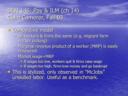 BEM 146: Pay & ILM (ch 14) Colin Camerer, Fall 03 Competitive model Competitive model –All workers & firms the same (e.g. migrant farm worker picking)