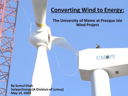 Converting Wind to Energy: The University of Maine at Presque Isle Wind Project By Sumul Shah Solaya Energy (A Division of Lumus) May 14, 2009.