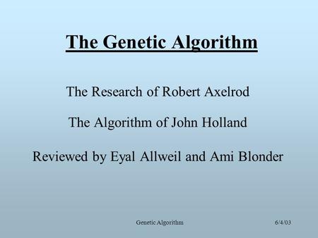 6/4/03Genetic Algorithm The Genetic Algorithm The Research of Robert Axelrod The Algorithm of John Holland Reviewed by Eyal Allweil and Ami Blonder.