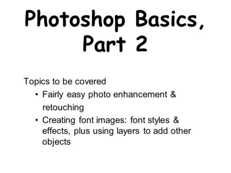 Photoshop Basics, Part 2 Topics to be covered Fairly easy photo enhancement & retouching Creating font images: font styles & effects, plus using layers.