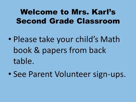 Welcome to Mrs. Karl’s Second Grade Classroom Please take your child’s Math book & papers from back table. See Parent Volunteer sign-ups.