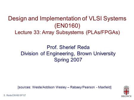 S. Reda EN160 SP’07 Design and Implementation of VLSI Systems (EN0160) Lecture 33: Array Subsystems (PLAs/FPGAs) Prof. Sherief Reda Division of Engineering,
